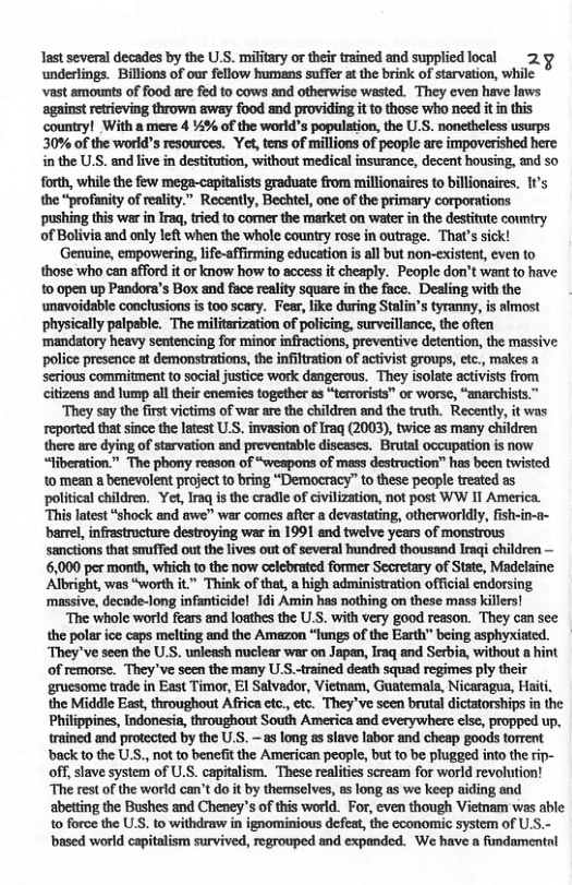 Tast several decades by the U.S. military or their trained and supplied local 2.y underlings. Billions of our fellow humans suffer at the brink of starvation, while vast amounts of food are fed to cows and otherwise wasted. They even have laws against etrieving thrown away food and providing it to those who need it i this country! With a mere 4 %% of the world’s population, the U.S. nonetheless usurps 30% of the world’s resources. Yet, tens of millions of people are impoverished here in the U.S. and live in destitution, without medical insurance, decent housing, and so forth, while the few mega-capitalsts graduate from millionaires to billionaires. 1t’s the “profanity of reality.” Recently, Bechtel, one of the primary corporations pushing ths war in Iraq tred to corner the market on water in the destitute couniry of Bolivia and only left when the whole country rose in outrage. That’s sick! Genine, empowering, life-affirming education is all but non-existent, even to those who can afford it or know how to access it cheaply. People don’t want to have o open up Pandora’s Box and fsce reality square in the face. Dealing with the unavoidable conclusions is too scary. Fear, like during Stalin’s tyranny, is almost physically palpsble. The militarization of policing, surveillance, the often ‘mandatory heavy sentencing for minor infractions, preventive detention, the massive police presence at demonstrations, the infltration of activist groups, etc., makes a serious commitment to social justice work dangerous. They isolate activists from citizens and lump all their enemies together as “terrorists” or worse, “anarchists.” ‘They say the first victims of war are the children and the truth. Recently, it was reported that since the latest U.S. invasion of Iraq (2003), twice as many children there are dying of starvation and preventable discases. Brutal occupation s now “liberation.” The phony reason of “weapons of mass destruction” has been twisted 10 mean a benevolent project to bring “Democracy” to these people treated as political children. Yet, Iraq is the cradle of civilization, not post WW IT America. “This latest “shock and awe” war comes afte a devastating, otherworldly, fisin-a- barel, infrastructure destroying war in 1991 and twelve years of monstrous sanctions that snuffed out the lives out of several hundred thousand Iraqi children — 6,000 per month, which to the now celcbrated former Secretary of State, Madelaine Albright, was “worth it Think of that, a high administration official endorsing massive, decade-long infanticide! 1di Amin has nothing on these mass killers! “The whole world fears and loathes the U.S. with very good reason. They can see the polar ice caps melting and the Amazon “ungs of the Earth” being asphyxiated. ‘They’ve seen the U.S. unleash nuclear war on Japan, Iraq and Serbia, without a hint of remorse. They’ve seen the many US.-trained death squad regimes ply their gruesome trade in East Timor, El Salvador, Vietnam, Guatemala, Nicaragua, Haiti, the Middle East, throughout Africa etc., etc. They’ve seen brutal dictatorships in the Philippines, Indonesia, throughout South America and everywhere else, propped up, trained and protected by the U.S. ~as long as slave labor and cheap goods torrent ‘back to the U.S., not to benefit the American people, but to be plugged into the rip- off, slave system of U.S. capitalism. These realites scream for world revolution! ‘The rest of the world can’t do it by themselves, as long as we keep aiding and abetting the Bushes and Cheney’s of this world. For, even though Vietnam was able to force the US. to withdraw in ignominious defeat, the economic system of U.S.- ‘based world capitalism survived, regrouped and expanded. We have a fundamentnl